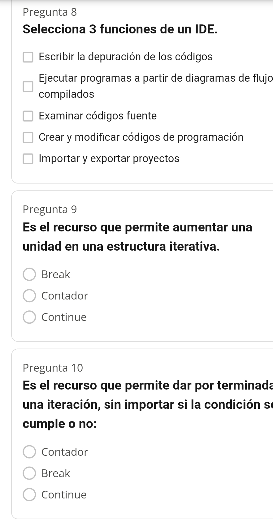 Pregunta 8
Selecciona 3 funciones de un IDE.
Escribir la depuración de los códigos
Ejecutar programas a partir de diagramas de flujo
compilados
Examinar códigos fuente
Crear y modificar códigos de programación
Importar y exportar proyectos
Pregunta 9
Es el recurso que permite aumentar una
unidad en una estructura iterativa.
Break
Contador
Continue
Pregunta 10
Es el recurso que permite dar por terminada
una iteración, sin importar si la condición se
cumple o no:
Contador
Break
Continue