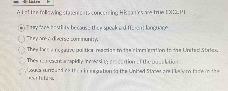 Listen
All of the following statements concerning Hispanics are true EXCEPT
They face hostility because they speak a different language.
They are a diverse community.
They face a negative political reaction to their immigration to the United States.
They represent a rapidly increasing proportion of the population.
Issues surrounding their immigration to the United States are likely to fade in the
near future.