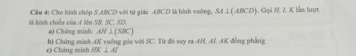 Cho hình chóp S. ABCD với tứ giác ABCD là hình vuông, SA⊥ (ABC D). Gọi H, I, K lần lượt 
là hình chiếu của A lên SB, SC, SD. 
a) Chứng minh: AH⊥ (SBC)
b) Chứng minh AK vuông góc với SC. Từ đó suy ra AH, AI, AK đồng phẳng 
c) Chứng minh HK⊥ AI