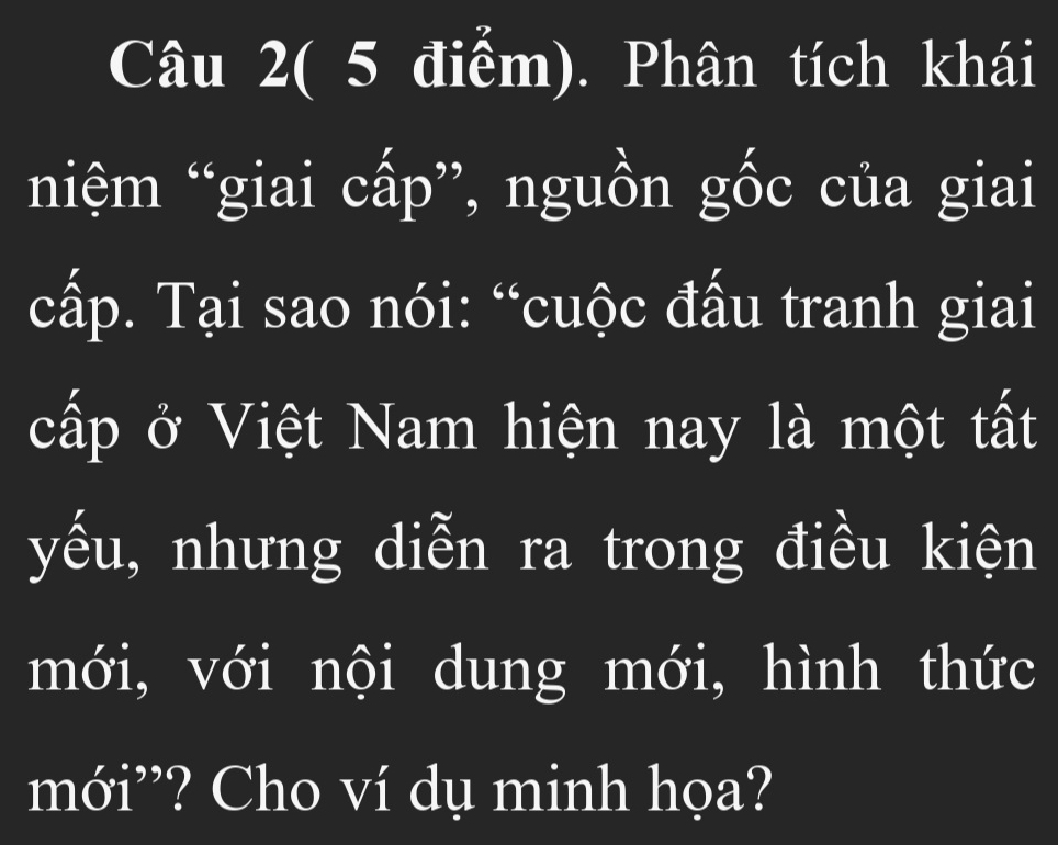 Câu 2( 5 điểm). Phân tích khái 
niệm “giai cấp”, nguồn gốc của giai 
cấp. Tại sao nói: “cuộc đấu tranh giai 
cấp ở Việt Nam hiện nay là một tất 
yếu, nhưng diễn ra trong điều kiện 
mới, với nội dung mới, hình thức 
mới”? Cho ví dụ minh họa?