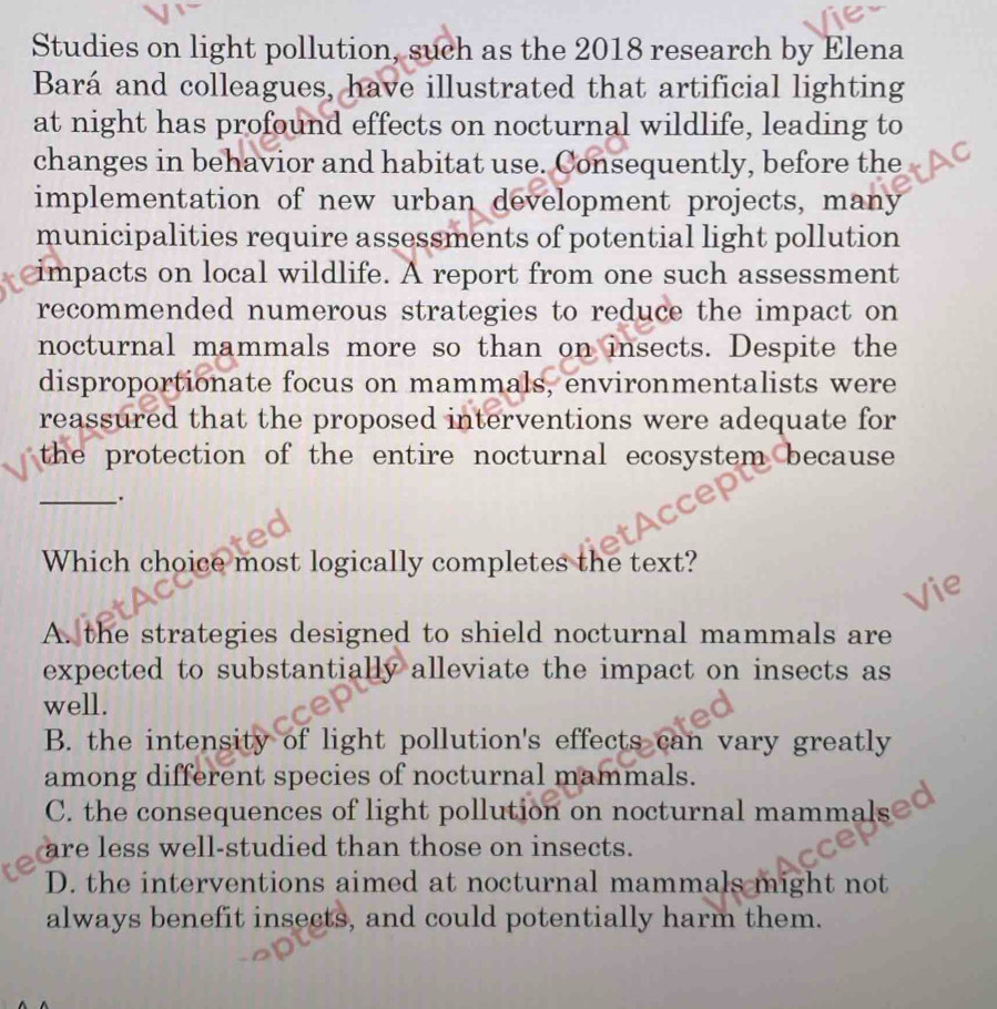 Studies on light pollution, such as the 2018 research by Elena
Bará and colleagues, have illustrated that artificial lighting
at night has profound effects on nocturnal wildlife, leading to
changes in behavior and habitat use. Consequently, before the
implementation of new urban development projects, many
municipalities require assessments of potential light pollution
impacts on local wildlife. A report from one such assessment
recommended numerous strategies to reduce the impact on
nocturnal mammals more so than on insects. Despite the
disproportionate focus on mammals, environmentalists were
reassured that the proposed interventions were adequate for
the protection of the entire nocturnal ecosystem because 
_.
Which choice most logically completes the text?
A. the strategies designed to shield nocturnal mammals are
expected to substantially alleviate the impact on insects as
well.
B. the intensity of light pollution's effects can vary greatly
among different species of nocturnal mammals.
C. the consequences of light pollution on nocturnal mammals
are less well-studied than those on insects.
D. the interventions aimed at nocturnal mammals might not
always benefit insects, and could potentially harm them.