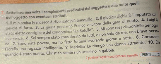 Sottolinea una volta i complementi predicativi del soggetto e due volte quelli 
dell'oggetto con eventuali attributi. 
1. Il mio amico Francesco è diventato più tranquillo. 2. Il giudice dichiarò l'imputato col 
pevole di furto. 3. La giuria proclamò Franco vincitore della gara di nuoto. 4. Luigiè 
stato eletto consigliere del condominio “Le Betulle”. 5. Mi sono resa disponibile per ogni 
evenienza. 6. Sei sempre stato considerato da tutti, e non solo da me, una brava perso 
na. 7. Sono nata povera, ma ho fatto fortuna lavorando giorno e notte. 8. Consider 
Fiorella una ragazza intelligente. 9. Mariella? La ritengo una donna attraente. 10. Da 
quando è stato punito, Christian sembra un uccellino in gabbia. 
2 punti per ogni riconoscimento corretto PUNTI_ /20