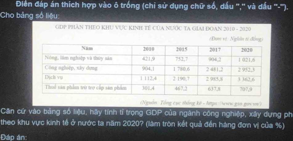 Điền đáp án thích hợp vào ô trống (chỉ sử dụng chữ số, dấu ",'' và dấu '-''). 
Cho bảng số liệu: 
GDP PHÂN THEO KHU VƯC KINH TÉ CủA NƯỚC TA GIAI ĐOAN 2010 - 2020 
(Đơn vị: Nghĩn tỉ đồng) 
(Nguồn: Tổng cục thống kê - https://www.gso.gov vn/) 
Căn cứ vào bảng số liệu, hãy tính tỉ trọng GDP của ngành công nghiệp, xây dựng ph 
theo khu vực kinh tế ở nước ta năm 2020? (làm tròn kết quả đến hàng đơn vị của %) 
Đáp án: