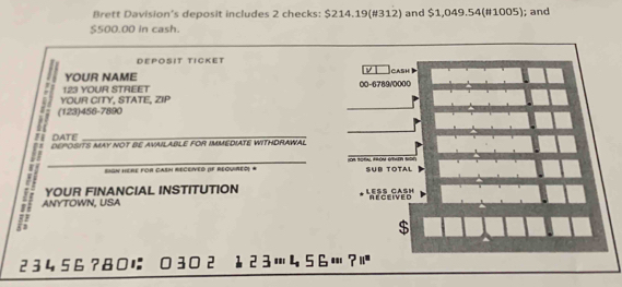 Brett Davision's deposit includes 2 checks: $214.19 (#312) and $1,049.54 (#1005); and
$500.00 in cash. 
Dεpößit tigket 
YOUR NAME CASH 
_ 
YOUR CITY, STATE, ZIP 123 YOUR STREET 00- 6789/0000
(123) 456-7890
DATE 
_ 
_ 
_ 
DEPOSITS MAY NOT BE AVAILABLE FOR IMMEDIATE WITHDRAWAL 
_SIGN HERE For CASN RECEVED (F RequiRed) # =h hitn thện nhíin bc Süb Totał 
YOUR FINANCIAL INSTITUTION LES CASH 
= ANYTOWN, USA 
RECEIVED
23456?8に O ³º ² 12 3 Œ 45 6 …?!ª