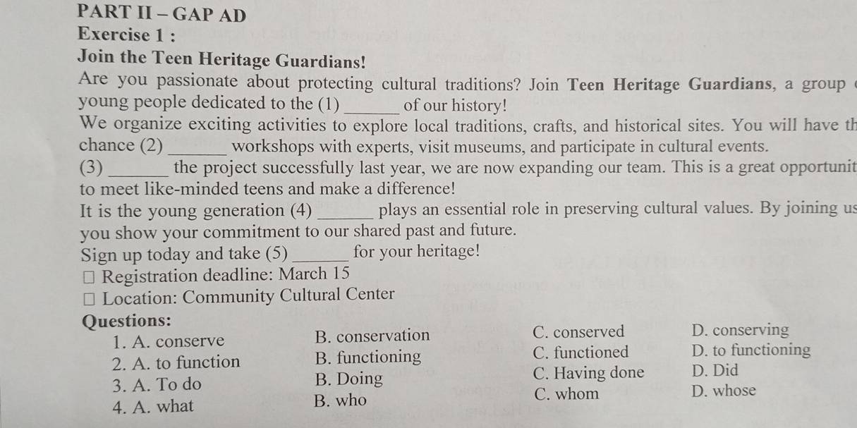 PART II - GAP AD
Exercise 1 :
Join the Teen Heritage Guardians!
Are you passionate about protecting cultural traditions? Join Teen Heritage Guardians, a group 
young people dedicated to the (1)_ of our history!
We organize exciting activities to explore local traditions, crafts, and historical sites. You will have th
chance (2) _workshops with experts, visit museums, and participate in cultural events.
(3)_ the project successfully last year, we are now expanding our team. This is a great opportunit
to meet like-minded teens and make a difference!
It is the young generation (4) _plays an essential role in preserving cultural values. By joining us
you show your commitment to our shared past and future.
Sign up today and take (5)_ for your heritage!
Registration deadline: March 15
Location: Community Cultural Center
Questions:
1. A. conserve B. conservation C. conserved D. conserving
2. A. to function B. functioning C. functioned D. to functioning
3. A. To do B. Doing
C. Having done D. Did
4. A. what B. who C. whom
D. whose