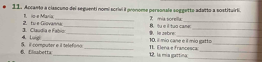 Accanto a ciascuno dei seguenti nomi scrivi il pronome personale soggetto adatto a sostituirli. 
_ 
1. io e Maria:_ 7. mia sorella: 
_ 
2. tu e Giovanna:_ 8. tu e il tuo cane: 
_ 
3. Claudia e Fabio:_ 9. le zebre: 
4. Luigi:_ 10. il mio cane e il mio gatto 
5. il computer e il telefono:_ 11. Elena e Francesca:_ 
_ 
6. Elisabetta: _12. la mia gattina:_