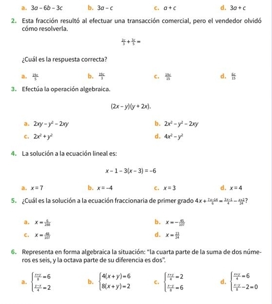 a. 3a-6b-3c b. 3a-c C. a+c d. 3a+c
2. Esta fracción resultó al efectuar una transacción comercial, pero el vendedor olvidó
cómo resolverla.
 2c/3 + 3c/5 =
¿Cuál es la respuesta correcta?
a.  19c/5  b.  19c/3  C.  19c/15  d.  6c/15 
3. Efectúa la operación algebraica.
(2x-y)(y+2x).
a. 2xy-y^2-2xy b. 2x^2-y^2-2xy
C. 2x^2+y^2 d. 4x^2-y^2
4. La solución a la ecuación lineal es:
x-1-3(x-3)=-6
a. x=7 b. x=-4 C. x=3 d. x=4
5. ¿Cuál es la solución a la ecuación fraccionaria de primer grado 4x+ (7x-14)/6 = (3x-1)/4 - (x+2)/24  ?
a. x= 6/288  b. x=- 45/107 
d.
C. x= 48/107  X= 23/24 
6. Representa en forma algebraica la situación: “la cuarta parte de la suma de dos núme-
ros es seis, y la octava parte de su diferencia es dos".
a. beginarrayl  (x+y)/8 =6  (y-x)/4 =2endarray. b. beginarrayl 4(x+y)=6 8(x+y)=2endarray. C, beginarrayl  (x+y)/4 =2  (x-y)/8 =6endarray. d. beginarrayl  (x+y)/4 =6  (x-y)/8 -2=0endarray.