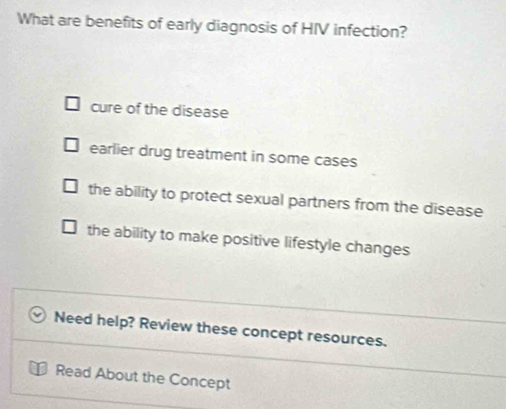 What are benefits of early diagnosis of HIV infection?
cure of the disease
earlier drug treatment in some cases
the ability to protect sexual partners from the disease
the ability to make positive lifestyle changes
Need help? Review these concept resources.
Read About the Concept