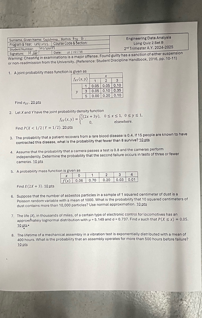 Warning: Cheating in examinations is
or non-readmission from the University. (Reference: Student Discipline Handbook, 2016, pp. 10-11)
1. A joint probability mass functios
Find sigma _XY. 20 pts
2. Let X and Yhave the joint probability density function
f_xY(x,y)=beginarrayl  2/5 (2x+3y),0≤ x≤ 1,0≤ y≤ 1, 0,elsewhere.endarray.
Find P(X<1/2|Y=1/2). 20 pts
3. The probability that a patient recovers from a rare blood disease is 0.4. If 15 people are known to have
contracted this disease, what is the probability that fewer than 8 survive? 10 pts
4. Assume that the probability that a camera passes a test is 0.8 and the cameras perform
independently. Determine the probability that the second failure occurs in tests of three or fewer
cameras. 10 pts
5. A probability mass fun
Find E(2X+3).10pts
6. Suppose that the number of asbestos particles in a sample of 1 squared centimeter of dust is a
Poisson random variable with a mean of 1000. What is the probability that 10 squared centimeters of
dust contains more than 10,000 particles? Use normal approximation. 10 pts
7. The life (X), in thousands of miles, of a certain type of electronic control for locomotives has an
approximately lognormal distribution with mu =5.149 and sigma =0.737. Find x such that P(X≤ x)=0.05.
10 pts•
8. The lifetime of a mechanical assembly in a vibration test is exponentially distributed with a mean of
400 hours. What is the probability that an assembly operates for more than 500 hours before failure?
10 pts