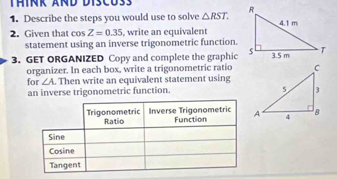 Describe the steps you would use to solve △ RST. 
2. Given that cos Z=0.35 , write an equivalent 
statement using an inverse trigonometric function. 
3. GET ORGANIZED Copy and complete the graphic 
organizer. In each box, write a trigonometric ratio 
for ∠ A. Then write an equivalent statement using 
an inverse trigonometric function.