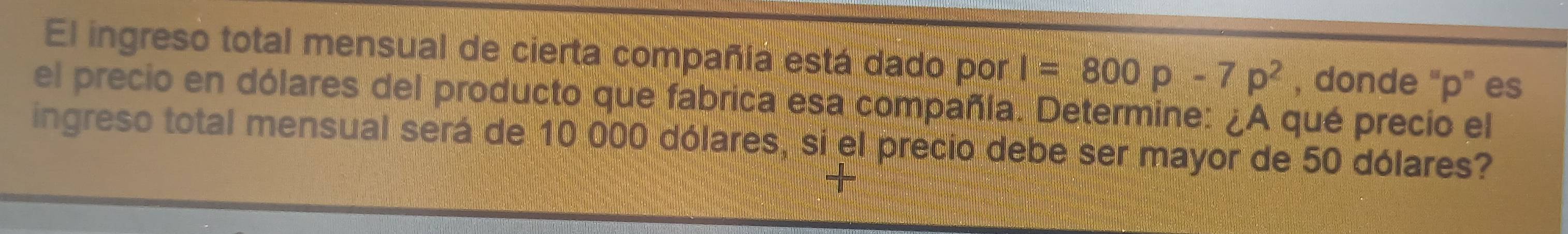 El ingreso total mensual de cierta compañía está dado por I=800p-7p^2 , donde “ p ” es 
el precio en dólares del producto que fabrica esa compañía. Determine: ¿A qué precio el 
ingreso total mensual será de 10 000 dólares, si el precio debe ser mayor de 50 dólares?