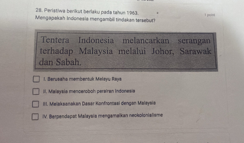 Peristiwa berikut berlaku pada tahun 1963.
1 point
Mengapakah Indonesia mengambil tindakan tersebut?
Tentera Indonesia melancarkan serangan
terhadap Malaysia melalui Johor, Sarawak
dan Sabah.
1. Berusaha membentuk Melayu Raya
II. Malaysia menceroboh perairan indonesia
III. Melaksanakan Dasar Konfrontasi dengan Malaysia
IV. Berpendapat Malaysia mengamalkan neokolonialisme