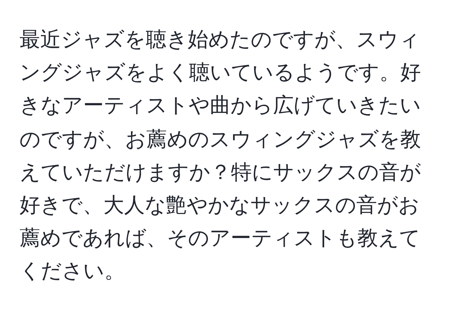 最近ジャズを聴き始めたのですが、スウィングジャズをよく聴いているようです。好きなアーティストや曲から広げていきたいのですが、お薦めのスウィングジャズを教えていただけますか？特にサックスの音が好きで、大人な艶やかなサックスの音がお薦めであれば、そのアーティストも教えてください。