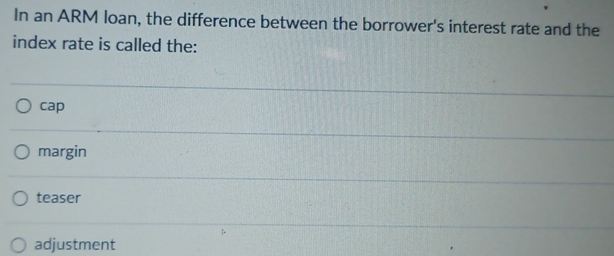 In an ARM loan, the difference between the borrower's interest rate and the
index rate is called the:
cap
margin
teaser
adjustment