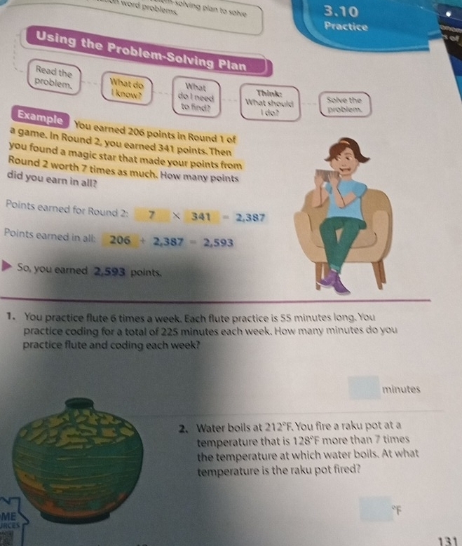 mon word problems. 
iom-solving plan to solve 
3.10 
Practice 
Using the Problem-Solving Plan 
Read the 
problem. What do What Think: Solve the 
l know? do I need What should 
to find? 
l do? problem. 
Example You earned 206 points in Round 1 of 
a game. In Round 2, you earned 341 points. Then 
you found a magic star that made your points from 
Round 2 worth 7 times as much. How many points 
did you earn in all? 
Points earned for Round 2: 7* 341=2,38 7 
Points earned in all: 206+2,387=2,593
So, you earned 2,593 points. 
1. You practice flute 6 times a week. Each flute practice is 55 minutes long. You 
practice coding for a total of 225 minutes each week. How many minutes do you 
practice flute and coding each week?
minutes
2. Water boils at 212°F You fire a raku pot at a 
temperature that is 128°F more than 7 times
the temperature at which water boils. At what 
temperature is the raku pot fired? 
ME 
JRCES 
131