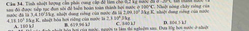 Tính nhiệt lượng cần phải cung cấp đề làm cho 0,2 kg nước đá sigma -20°C an thanh nược v à 
sau đó được tiếp tục đun sôi đề biến hoàn toàn thành hợi nước ở 100°C 2 Nhiệt nóng chảy riêng của
nước đá là 3,4.10^5J/kg , nhiệt dung riêng của nước đá là 2,09.10^3 J/kg. K, nhiệt dung riêng của nước
4, 18.10^3 J/kg.K, nhiệt hóa hơi riêng của nước là 2, 3.10^6 J/kg.
A. 180 kJ B. 619,96 kJ C. 840 kJ D. 804,5 kJ
a nhiệt hóa hợi của nước, người ta làm thí nghiệm sau. Đưa l0g hơi nước ở nhiệt