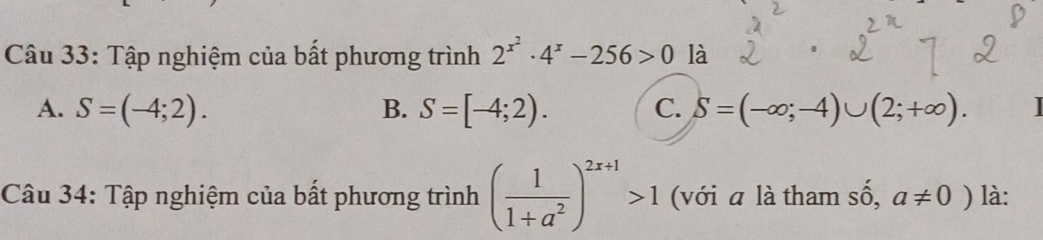 Tập nghiệm của bất phương trình 2^(x^2)· 4^x-256>0 là
A. S=(-4;2). B. S=[-4;2). C. S=(-∈fty ;-4)∪ (2;+∈fty ). 
Câu 34: Tập nghiệm của bất phương trình ( 1/1+a^2 )^2x+1>1 (với a là tham số, a!= 0) là: