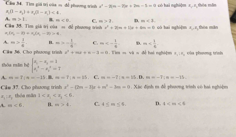 Tìm giá trị của m để phương trình x^2-2(m-2)x+2m-5=0 có hai nghiệm x_1,x_2 thỏa mãn
x_1(1-x_2)+x_2(1-x_1)<4.
A. m>1. B. m<0. C. m>2. D. m<3.
Câu 35. Tìm giá trị của m để phương trình x^2+2(m+1)x+4m=0 có hai nghiệm x_1,x_2 thòa mãn
x_1(x_2-2)+x_2(x_1-2)>6.
A. m> 1/6 . B. m>- 1/6 . C. m<- 1/6 . D. m
Câu 36. Cho phương trình x^2+mx+n-3=0. Tìm m và n đề hai nghiệm x_1;x_2 của phương trình
thỏa mãn hệ beginarrayl x_1-x_2=1 x_1^(2-x_2^2=7endarray).
A. m=7;n=-15 .B. m=7;n=15. C. m=-7;n=15. D. m=-7;n=-15.
Câu 37. Cho phương trình x^2-(2m-3)x+m^2-3m=0. Xác định m để phương trình có hai nghiệm
x_1;x_2 thỏa mãn 1 <6.
A. m<6. B. m>4. C. 4≤ m≤ 6. D. 4