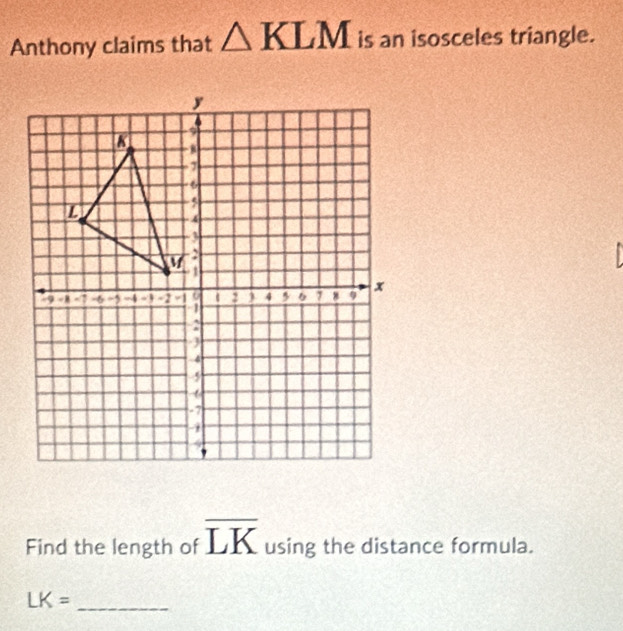 Anthony claims that △ KLM is an isosceles triangle. 
Find the length of overline LK using the distance formula. 
_ LK=