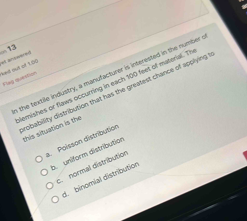 on 13
et answered
ked out of 1.00
the textile industry, a manufacturer is interested in the number
Flag question
lemishes or flaws occurring in each 100 feet of material. Th
robability distribution that has the greatest chance of applying 
this situation is the. Poisson distribution
b. uniform distribution
c. normal distribution
d. binomial distributior