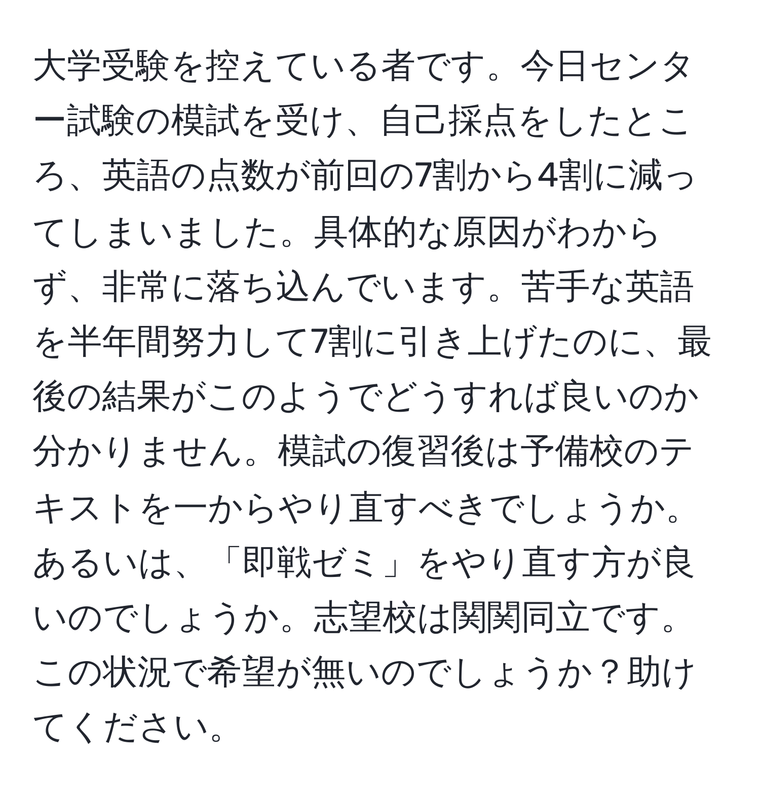 大学受験を控えている者です。今日センター試験の模試を受け、自己採点をしたところ、英語の点数が前回の7割から4割に減ってしまいました。具体的な原因がわからず、非常に落ち込んでいます。苦手な英語を半年間努力して7割に引き上げたのに、最後の結果がこのようでどうすれば良いのか分かりません。模試の復習後は予備校のテキストを一からやり直すべきでしょうか。あるいは、「即戦ゼミ」をやり直す方が良いのでしょうか。志望校は関関同立です。この状況で希望が無いのでしょうか？助けてください。