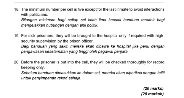 The minimum number per cell is five except for the last inmate to avoid interactions 
with politicians. 
Bilangan minimum bagi setiap sel ialah lima kecuali banduan terakhir bagi 
mengelakkan hubungan dengan ahli politik. 
19. For sick prisoners, they will be brought to the hospital only if required with high- 
security supervision by the prison officer. 
Bagi banduan yang sakit, mereka akan dibawa ke hospital jika perlu dengan 
pengawasan keselamatan yang tinggi oleh pegawai penjara. 
20. Before the prisoner is put into the cell, they will be checked thoroughly for record 
keeping only. 
Sebelum banduan dimasukkan ke dalam sel, mereka akan diperiksa dengan teliti 
untuk penyimpanan rekod sahaja. 
(20 marks) 
(20 markah)