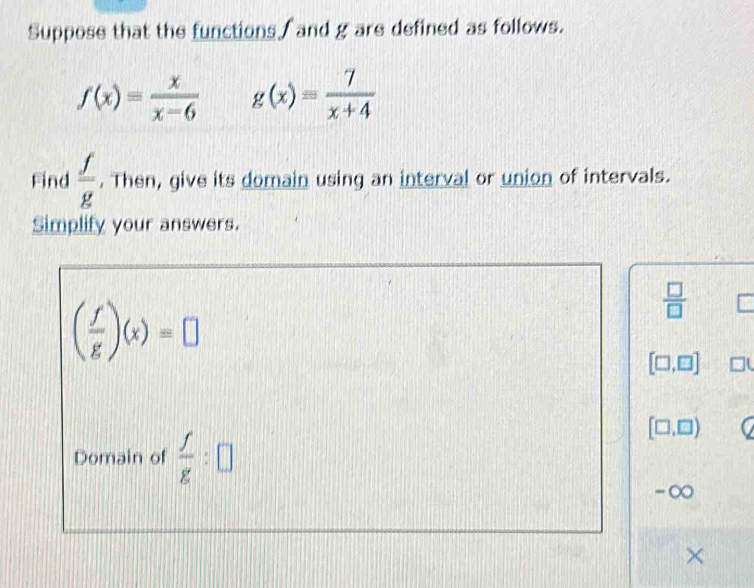 Suppose that the functions / and g are defined as follows.
f(x)= x/x-6  g(x)= 7/x+4 
Find  f/g . Then, give its domain using an interval or union of intervals. 
Simplify your answers.
( f/g )(x)=□
 □ /□  
[□ ,□ ] □ 
Domain of  f/g :□
[□ ,□ ) C
-∞
×