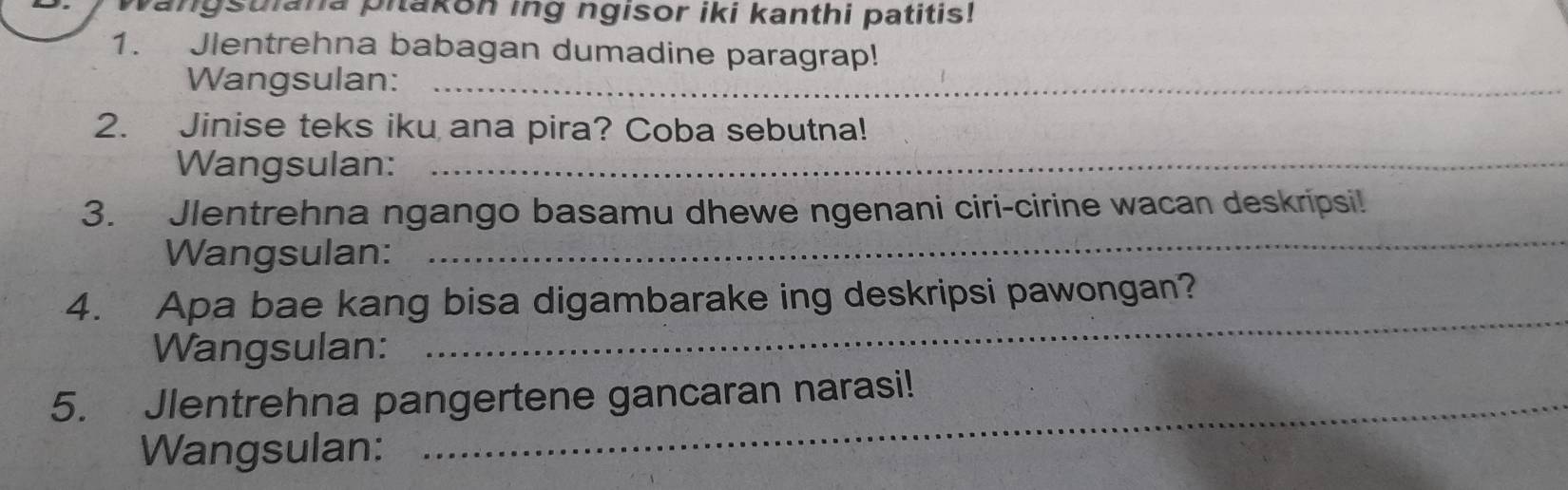 angstiana pitakon ing ngisor iki kanthi patitis! 
1. Jlentrehna babagan dumadine paragrap! 
Wangsulan:_ 
2. Jinise teks iku ana pira? Coba sebutna! 
Wangsulan:_ 
3. Jlentrehna ngango basamu dhewe ngenani ciri-cirine wacan deskripsi! 
Wangsulan: 
_ 
4. Apa bae kang bisa digambarake ing deskripsi pawongan? 
Wangsulan: 
_ 
5. Jlentrehna pangertene gancaran narasi! 
Wangsulan: