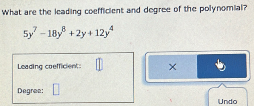 What are the leading coefficient and degree of the polynomial?
5y^7-18y^8+2y+12y^4
Leading coefficient: 
× 
Degree: 
Undo