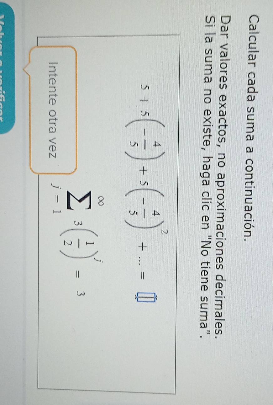 Calcular cada suma a continuación. 
Dar valores exactos, no aproximaciones decimales. 
Si la suma no existe, haga clic en "No tiene suma".
5+5(- 4/5 )+5(- 4/5 )^2+...=□
Intente otra vez
sumlimits _(j-1)^(∈fty)3( 1/2 )^j=3