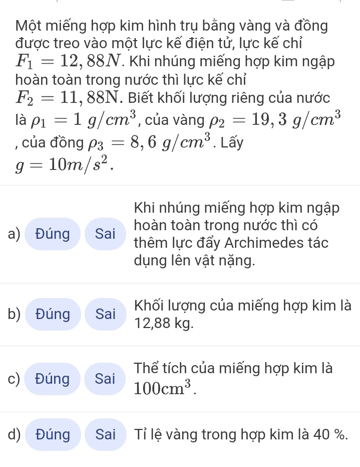 Một miếng hợp kim hình trụ bằng vàng và đồng 
được treo vào một lực kế điện tử, lực kế chỉ
F_1=12,88N. . Khi nhúng miếng hợp kim ngập 
hoàn toàn trong nước thì lực kế chỉ
F_2=11,88N. Biết khối lượng riêng của nước 
là rho _1=1g/cm^3 , của vàng rho _2=19, 3g/cm^3
, của đồng rho _3=8,6g/cm^3. Lấy
g=10m/s^2. 
Khi nhúng miếng hợp kim ngập 
hoàn toàn trong nước thì có 
a) Đúng Sai thêm lực đẩy Archimedes tác 
dụng lên vật nặng. 
b) Đúng Sai Khối lượng của miếng hợp kim là
12,88 kg. 
Thể tích của miếng hợp kim là 
c) Đúng Sai 100cm^3. 
d) Đúng Sai Tỉ lệ vàng trong hợp kim là 40 %.