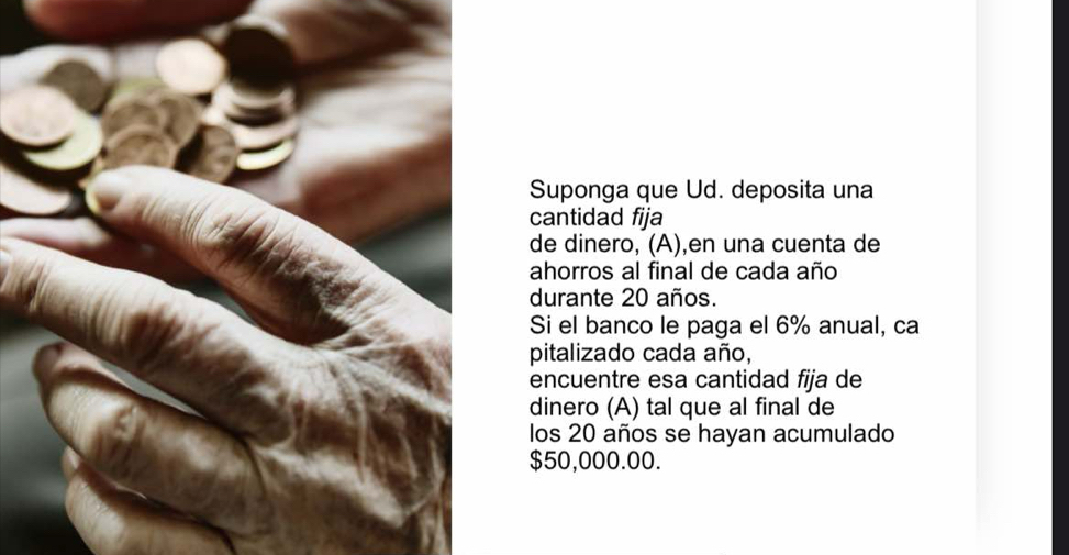 Suponga que Ud. deposita una 
cantidad fija 
de dinero, (A),en una cuenta de 
ahorros al final de cada año 
durante 20 años. 
Si el banco le paga el 6% anual, ca 
pitalizado cada año, 
encuentre esa cantidad fija de 
dinero (A) tal que al final de 
los 20 años se hayan acumulado
$50,000.00.