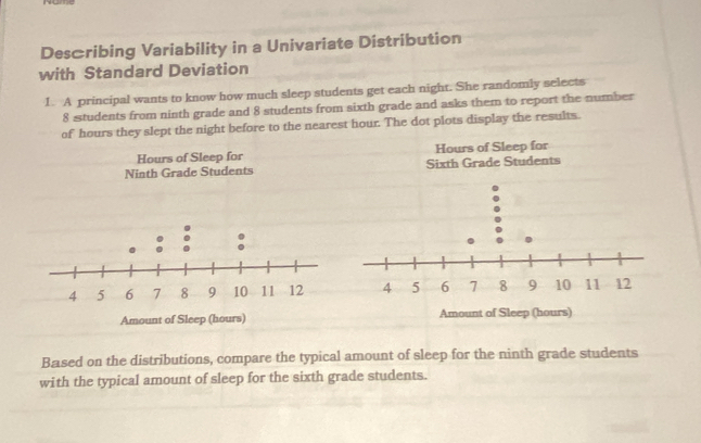 Desæribing Variability in a Univariate Distribution 
with Standard Deviation 
1. A principal wants to know how much sleep students get each night. She randomly selects
8 students from ninth grade and 8 students from sixth grade and asks them to report the number 
of hours they slept the night before to the nearest hour. The dot plots display the results. 
Based on the distributions, compare the typical amount of sleep for the ninth grade students 
with the typical amount of sleep for the sixth grade students.