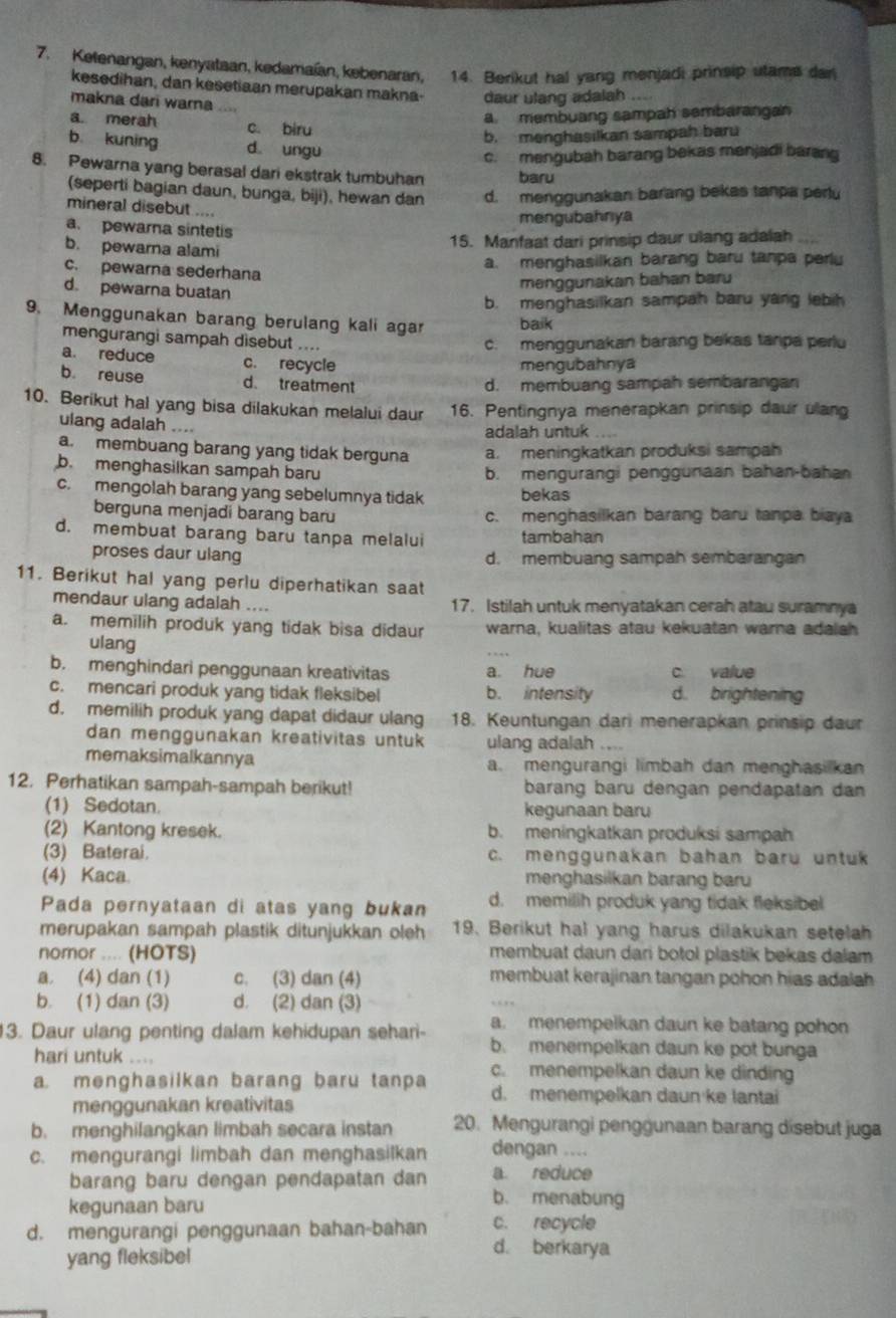 Ketenangan, kenyataan, kedamaían, kebenaran, 14. Berikut hal yang menjadi prinsip utame dan
kesedihan, dan kesetiaan merupakan makna- daur ulang adalah ....
makna dari warna
a. membuang sampah sembarangan
a merah c. biru
b. menghasilkan sampah baru
b kuning d. ungu
c. mengubah barang bekas menjadi barang
8. Pewarna yang berasal dari ekstrak tumbuhan baru
(seperti bagian daun, bunga, biji), hewan dan d. menggunakan barang bekas tanpa perlu
mineral disebut ....
mengubahnya
a. pewara sintetis
b. pewarna alami
15. Manfaat dari prinsip daur ulang adalah
a. menghasilkan barang baru tanpa perlu
c. pewarna sederhana
d. pewarna buatan
mənggunakan bahan baru
b. menghasilkan sampah baru yang lebih
9. Menggunakan barang berulang kali agar baik
mengurangi sampah disebut .... c. menggunakan barang bekas tanpa perlu
a. reduce c. recycle
mengubahnya
b reuse d. treatment d. membuang sampah sembarangan
10. Berikut hal yang bisa dilakukan melalui daur 16. Pentingnya menerapkan prinsip daur ulang
ulang adalah .... adalah untuk
a. membuang barang yang tidak berguna a. meningkatkan produksi sampah
b. menghasilkan sampah baru b. mengurangi penggunaan bahan-baha
c. mengolah barang yang sebelumnya tidak bekas
berguna menjadi barang baru c. menghasilkan barang baru tanpa biaya
d. membuat barang baru tanpa melalui tambahan
proses daur ulang d. membuang sampah sembarangan
11. Berikut hal yang perlu diperhatikan saat
mendaur ulang adalah .... 17. Istilah untuk menyatakan cerah atau suramnya
a. memilih produk yang tidak bisa didaur warna, kualitas atau kekuatan warna adalsh
ulang
b. menghindari penggunaan kreativitas a. hue c value
c. mencari produk yang tidak fleksibel b. intensity d. brightening
d. memilih produk yang dapat didaur ulang 18. Keuntungan dari menerapkan prinsip daur
dan menggunakan kreativitas untuk ulang adalah ....
memaksimalkannya a. mengurangi limbah dan menghasi kan
12. Perhatikan sampah-sampah berikut! barang baru dengan pendapatan dan
(1) Sedotan. kegunaan baru
(2) Kantong kresek. b. meningkatkan produksi sampah
(3) Baterai. c. menggunakan bahan baru untuk
(4) Kaca. menghasilkan barang baru
Pada pernyataan di atas yang bukan d. memilih produk yang tidak fleksibel
merupakan sampah plastik ditunjukkan oleh 19. Berikut hal yang harus dilakukan setelah
nomor .... (HOTS) membuat daun dari botol plastik bekas dalam 
a. (4) dan (1) c. (3) dan (4) membuat kerajinan tangan pohon hias adalah 
b. (1) dan (3) d. (2) dan (3)
3. Daur ulang penting dalam kehidupan sehari- a. menempelkan daun ke batang pohon
b. menempelkan daun ke pot bunga
hari untuk .... c. menempelkan daun ke dinding
a menghasilkan barang baru tanpa d. menempelkan daun ke lantai
menggunakan kreativitas
b. menghilangkan limbah secara instan 20. Mengurangi penggunaan barang dísebut juga
c. mengurangi limbah dan menghasilkan dengan ....
a reduce
barang baru dengan pendapatan dan b. menabung
kegunaan baru
d. mengurangi penggunaan bahan-bahan c. recycle
yang fleksibel
d. berkarya