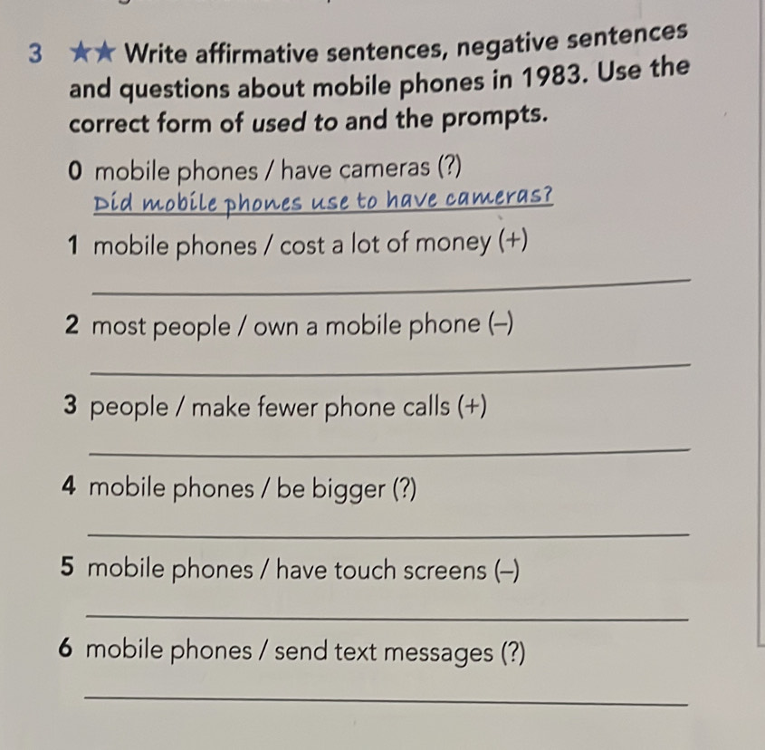 3 ★★ Write affirmative sentences, negative sentences 
and questions about mobile phones in 1983. Use the 
correct form of used to and the prompts. 
0 mobile phones / have cameras (?) 
_ 
to have cameras? 
1 mobile phones / cost a lot of money (+) 
_ 
2 most people / own a mobile phone (-) 
_ 
3 people / make fewer phone calls (+) 
_ 
4 mobile phones / be bigger (?) 
_ 
5 mobile phones / have touch screens (-) 
_ 
6 mobile phones / send text messages (?) 
_