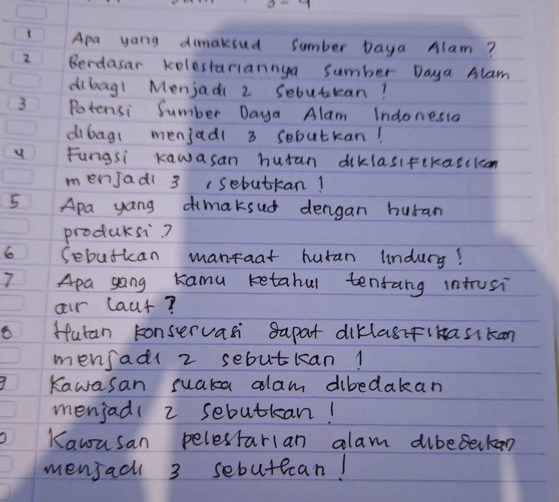 IApa yang dimaksud sumber Daya Alam?
2 Berdasar kelestariannya sumber Daya Alam
dibagl Menjadi 2 Sebutkan?
3 Potensi Sumber Daya Alam Indonesia
dibag( menjadl 3 sebutkan!
4 Fungsi Kawasan husan diklasifekascicon
menjadl 3 (sebuttan!
5 Apa yang dimaksud dengan huran
producsi?
6 Sebutkan mantaat huran undury!
7 Apa gong kamu retabul tenrang intusi
oir laut?
Hutan conservasi sapat diklagifiHasikan
mensadl 2 sebutkan!
Kawasan suaka alam dibedakan
menjadl 2 sebutkan!
Kawasan pelestarian alam dibeeckan
menjacl 3 sebutecan!