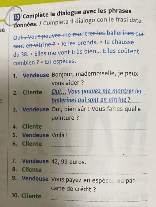 Complète le dialogue avec les phrases 
données. / Completa il dialogo con le frasi date. 
Oui... Vous pouvez me montrer les ballerines qui 
sont en vitrine ? • Je les prends. • Je chausse 
du 38. • Elles me vont très bien... Elles coûtent 
combien ? • En espèces. 
1. Vendeuse Bonjour, mademoiselle, je peux 
vous aider ? 
2. Cliente Oui... Vous pouvez me montrer les 
e. ballerines qui sont en vitrine ? 
3. Vendeuse Oui, bien sûr ! Vous faites quelle 
pointure ? 
4. Cliente_ 
5. Vendeuse Voilà! 
6. Cliente 
_ 
_ 
7. Vendeuse 42, 99 euros. 
_ 
8. Cliente 
9. Vendeuse Vous payez en espèces ou par 
carte de crédit ? 
_ 
10. Cliente