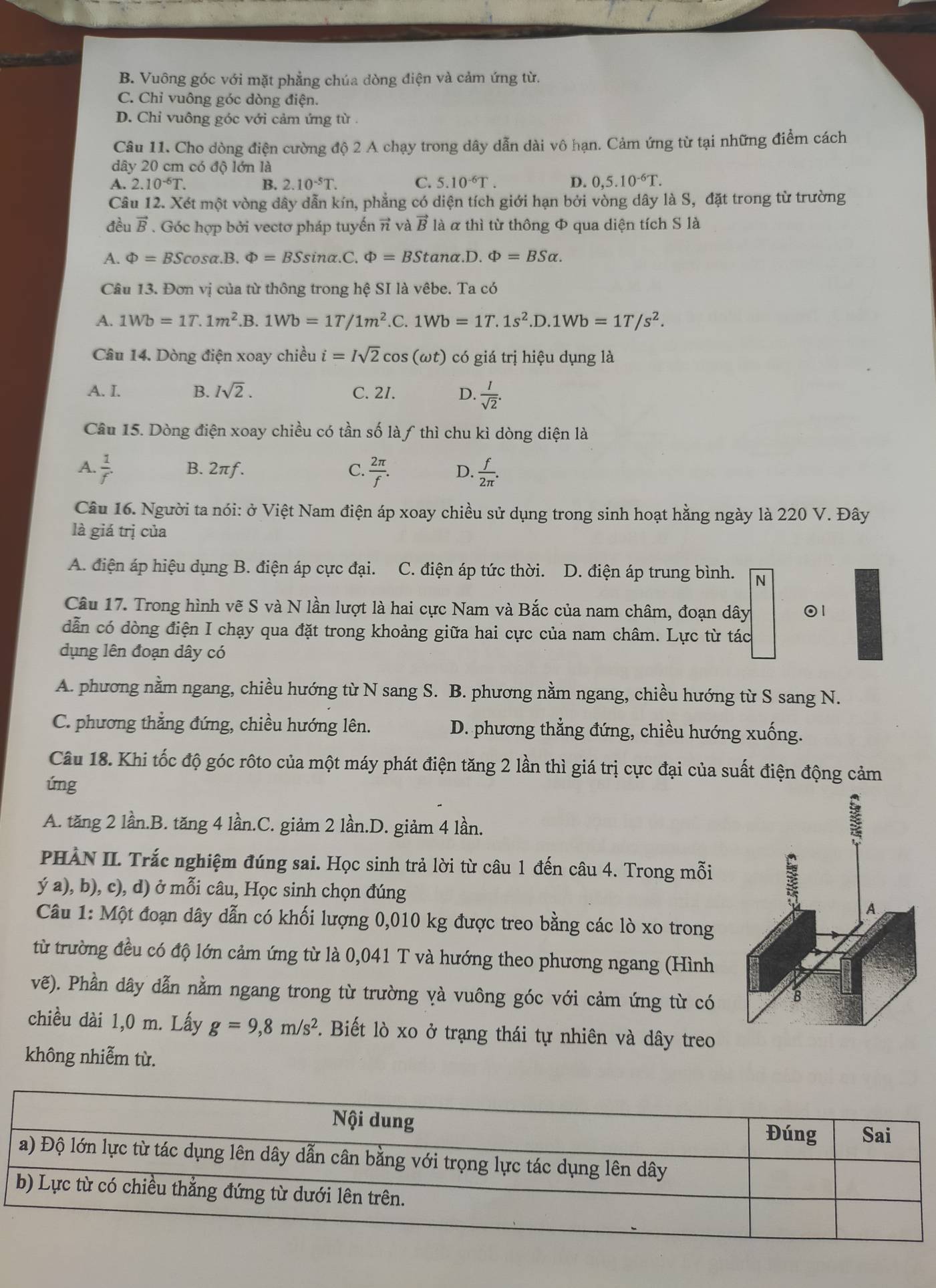 B. Vuông góc với mặt phẳng chúa dòng điện và cảm ứng từ.
C. Chỉ vuông góc dòng điện.
D. Chi vuông góc với cảm ứng từ
Câu 11. Cho dòng điện cường độ 2 A chạy trong dây dẫn dài vô hạn. Cảm ứng từ tại những điểm cách
dây 20 cm có độ lớn là
A. 2.10^(-6)T. B. 2.10^(-5)T. C. 5.10^(-6)T. D. 0,5.10^(-6)T.
Câu 12. Xét một vòng dây dẫn kín, phẳng có diện tích giới hạn bởi vòng dây là S, đặt trong từ trường
đều vector B. Góc hợp bởi vectơ pháp tuyến π và vector Bl_a :  α thì từ thông Φ qua diện tích S là
A. Phi =BScos alpha .B.Phi =BSsin alpha .C.Phi =BStan alpha .D.Phi =BSalpha .
Câu 13. Đơn vị của từ thông trong hệ SI là vêbe. Ta có
A. 1Wb=1T.1m^2 .B. 1Wb=1T/1m^2 .C. 1Wb=1T.1s^2.D.1Wb=1T/s^2.
Câu 14. Dòng điện xoay chiều i=Isqrt(2)cos (omega t) có giá trị hiệu dụng là
A. I. B. Isqrt(2). C. 2I. D.  1/sqrt(2) .
Câu 15. Dòng điện xoay chiều có tần số làƒ thì chu kì dòng diện là
A.  1/f . B. 2πƒ. C.  2π /f . D.  f/2π  .
Câu 16. Người ta nói: ở Việt Nam điện áp xoay chiều sử dụng trong sinh hoạt hằng ngày là 220 V. Đây
là giá trị của
A. điện áp hiệu dụng B. điện áp cực đại. C. điện áp tức thời. D. điện áp trung bình. N
Câu 17. Trong hình vẽ S và N lần lượt là hai cực Nam và Bắc của nam châm, đoạn dây 1
dẫn có dòng điện I chạy qua đặt trong khoảng giữa hai cực của nam châm. Lực từ tác
dụng lên đoạn dây có
A. phương nằm ngang, chiều hướng từ N sang S. B. phương nằm ngang, chiều hướng từ S sang N.
C. phương thẳng đứng, chiều hướng lên. D. phương thẳng đứng, chiều hướng xuống.
Câu 18. Khi tốc độ góc rôto của một máy phát điện tăng 2 lần thì giá trị cực đại của suất điện động cảm
úng
A. tăng 2 lần.B. tăng 4 lần.C. giảm 2 lần.D. giảm 4 lần.
PHÀN II. Trắc nghiệm đúng sai. Học sinh trả lời từ câu 1 đến câu 4. Trong mỗi
ý a), b), c), d) ở mỗi câu, Học sinh chọn đúng
Câu 1: Một đoạn dây dẫn có khối lượng 0,010 kg được treo bằng các lò xo trong
từ trường đều có độ lớn cảm ứng từ là 0,041 T và hướng theo phương ngang (Hình
vẽ). Phần dây dẫn nằm ngang trong từ trường yà vuông góc với cảm ứng từ có
chiều dài 1,0 m. Lấy g=9,8m/s^2.  Biết lò xo ở trạng thái tự nhiên và dây treo
không nhiễm từ.