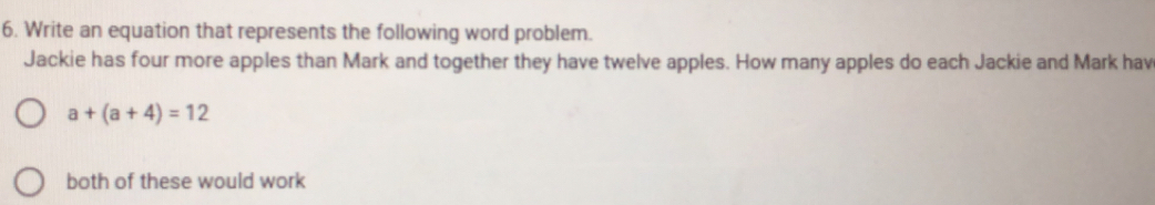 Write an equation that represents the following word problem. 
Jackie has four more apples than Mark and together they have twelve apples. How many apples do each Jackie and Mark hav
a+(a+4)=12
both of these would work