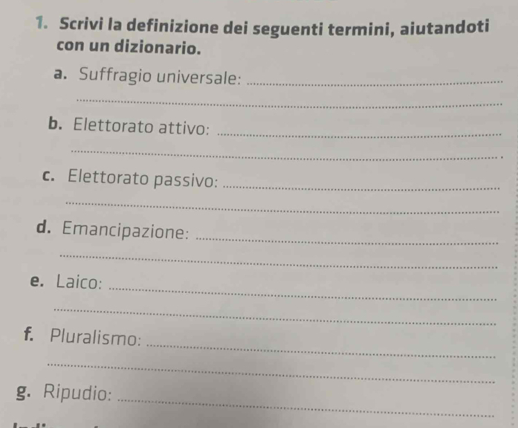 Scrivi la definizione dei seguenti termini, aiutandoti 
con un dizionario. 
a. Suffragio universale:_ 
_ 
b. Elettorato attivo:_ 
_ 
c. Elettorato passivo:_ 
_ 
d. Emancipazione:_ 
_ 
e. Laico: 
_ 
_ 
_ 
f. Pluralismo: 
_ 
_ 
g. Ripudio: