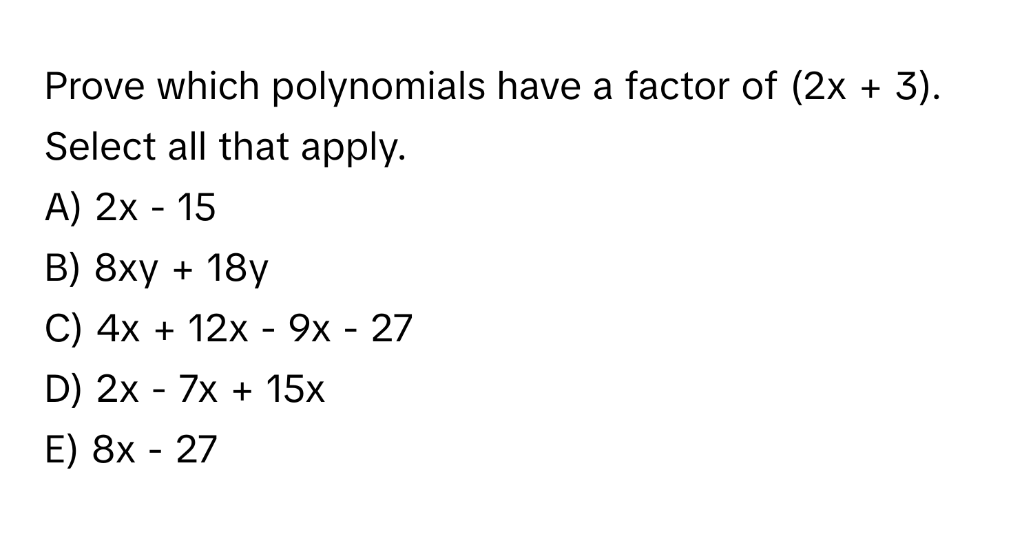 Prove which polynomials have a factor of (2x + 3). Select all that apply.

A) 2x - 15
B) 8xy + 18y
C) 4x + 12x - 9x - 27
D) 2x - 7x + 15x
E) 8x - 27