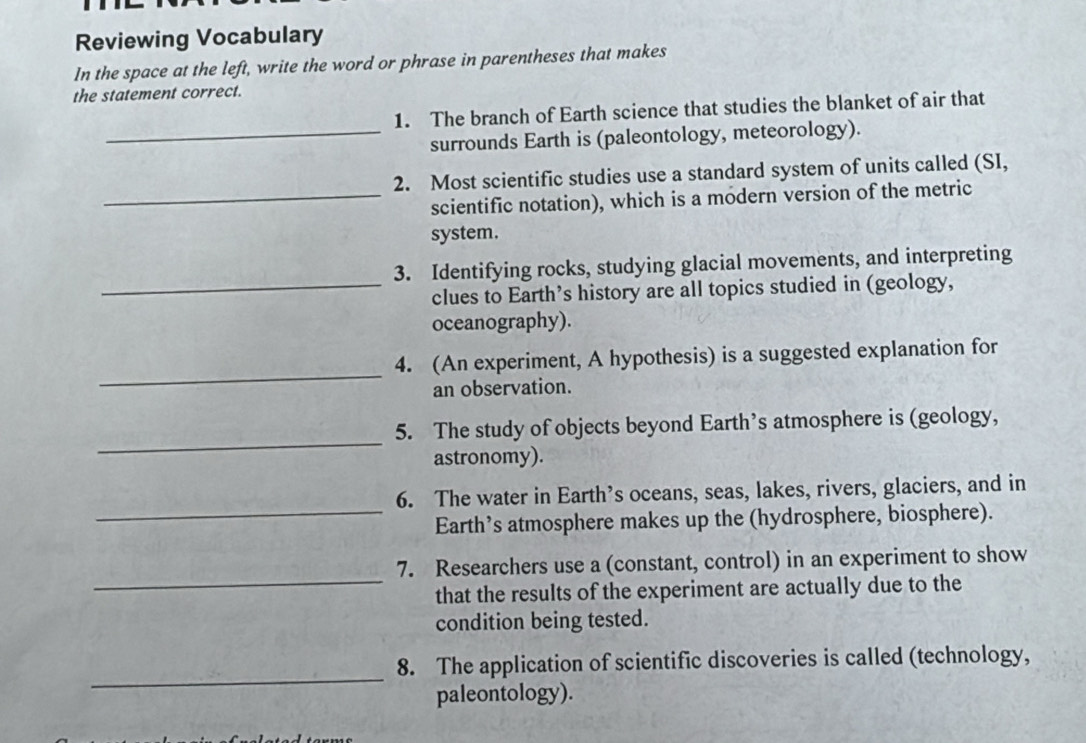 Reviewing Vocabulary 
In the space at the left, write the word or phrase in parentheses that makes 
the statement correct. 
1. The branch of Earth science that studies the blanket of air that 
_surrounds Earth is (paleontology, meteorology). 
2. Most scientific studies use a standard system of units called (SI, 
_scientific notation), which is a modern version of the metric 
system. 
3. Identifying rocks, studying glacial movements, and interpreting 
_clues to Earth’s history are all topics studied in (geology, 
oceanography). 
_ 
4. (An experiment, A hypothesis) is a suggested explanation for 
an observation. 
_ 
5. The study of objects beyond Earth’s atmosphere is (geology, 
astronomy). 
_ 
6. The water in Earth’s oceans, seas, lakes, rivers, glaciers, and in 
Earth’s atmosphere makes up the (hydrosphere, biosphere). 
_ 
7. Researchers use a (constant, control) in an experiment to show 
that the results of the experiment are actually due to the 
condition being tested. 
_ 
8. The application of scientific discoveries is called (technology, 
paleontology).