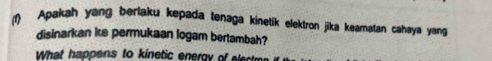 (1) Apakah yang berlaku kepada tenaga kinetik elektron jika keamatan cahaya yang 
disinarkan ie permukaan logam bertambah? 
What happens to kinetic energy of e