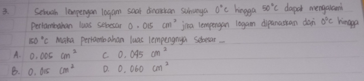 Sebuah lempengan 10gam soar dinaikkan suhunya 0°C hingga 50°C dapar mengalami
Pertambahan luas sebesar O, 015 cm^2 jika lempengan logam dipanaskan dan 0°C hingpa
150°C Maka perrambahan luas lempengnya seloesar.
A. 0.005cm^2 C 0.045cm^2
B. 0.015cm^2 D. 0.060cm^2