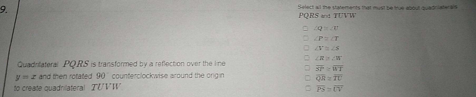 Select all the statements that must be true about quadrilateralls
PQRS and TUVW
∠ Q≌ ∠ U
∠ P≌ ∠ T
∠ V≌ ∠ S
∠ R≌ ∠ W
Quadrilateral PQRS is transformed by a reflection over the line
overline SP≌ overline WT
y=x and then rotated 90 counterclockwise around the origin
overline QR≌ overline TU
to create quadrilateral TUVW overline PS≌ overline UV