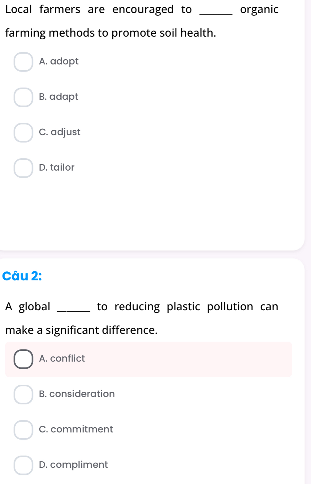 Local farmers are encouraged to _organic
farming methods to promote soil health.
A. adopt
B. adapt
C. adjust
D. tailor
Câu 2:
A global _to reducing plastic pollution can
make a significant difference.
A. conflict
B. consideration
C. commitment
D. compliment