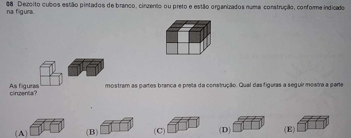 Dezoito cubos estão pintados de branco, cinzento ou preto e estão organizados numa construção, conforme indicado
na figura.
As figuras mostram as partes branca e preta da construção. Qual das figuras a seguir mostra a parte
cinzenta?
(A) (B) (C) (D) (E)