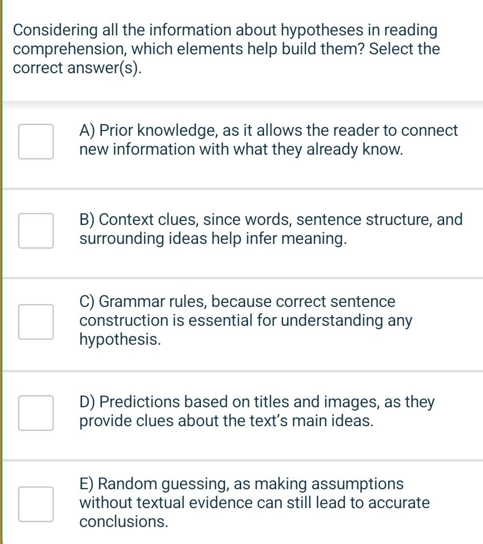 Considering all the information about hypotheses in reading
comprehension, which elements help build them? Select the
correct answer(s).
A) Prior knowledge, as it allows the reader to connect
new information with what they already know.
B) Context clues, since words, sentence structure, and
surrounding ideas help infer meaning.
C) Grammar rules, because correct sentence
construction is essential for understanding any
hypothesis.
D) Predictions based on titles and images, as they
provide clues about the text’s main ideas.
E) Random guessing, as making assumptions
without textual evidence can still lead to accurate
conclusions.