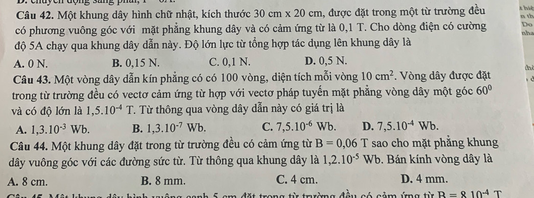 chuycn động sang ph
Câu 42. Một khung dây hình chữ nhật, kích thước 30cm* 20cm 1, được đặt trong một từ trường đều thiệ n th
có phương vuông góc với mặt phẳng khung dây và có cảm ứng từ là 0,1 T. Cho dòng điện có cường Do
nhə
độ 5A chạy qua khung dây dẫn này. Độ lớn lực từ tổng hợp tác dụng lên khung dây là
A. 0 N. B. 0,15 N. C. 0,1 N. D. 0,5 N.
thè
Câu 43. Một vòng dây dẫn kín phẳng có có 100 vòng, diện tích mỗi vòng 10cm^2. Vòng dây được đặt d
trong từ trường đều có vectơ cảm ứng từ hợp với vectơ pháp tuyến mặt phẳng vòng dây một góc 60°
và có độ lớn là 1,5.10^(-4)T. . Từ thông qua vòng dây dẫn này có giá trị là
A. 1,3.10^(-3)Wb. B. 1,3.10^(-7)Wb. C. 7,5.10^(-6)Wb. D. 7,5.10^(-4)Wb. 
Câu 44. Một khung dây đặt trong từ trường đều có cảm ứng từ B=0,06 1 T sao cho mặt phắng khung
dây vuông góc với các đường sức từ. Từ thông qua khung dây là 1,2.10^(-5)Wb. Bán kính vòng dây là
A. 8 cm. B. 8 mm. C. 4 cm. D. 4 mm.
nh 5 cm đặt trong từ trường đều có cảm ứng từ R=810^(-4)T