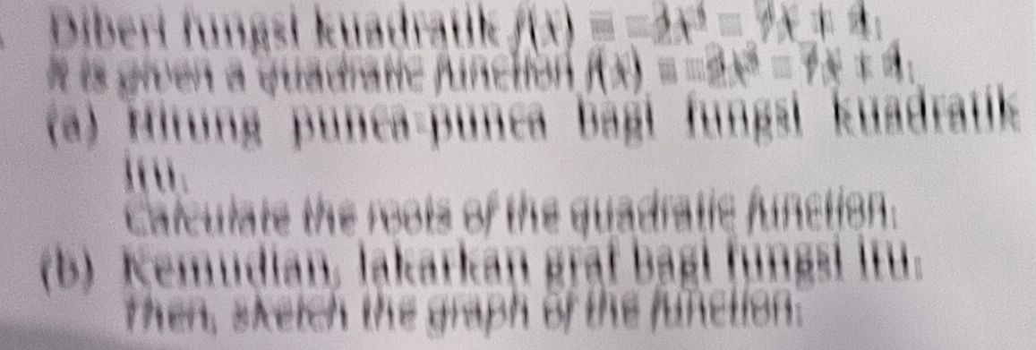 Diberi fungsi kuadrątik f(x)=-2x^3=4x+4
It is given a quadratic function f(x)=-2x^3=7x+4
(a) Hitung punea-punca bagi fungsi kuadratik 
Ifu. 
Calculate the roots of the quadratic function. 
(b) Kemudian, lakarkan graf bagi fungsi itu. 
then, sketch the graph of the function.